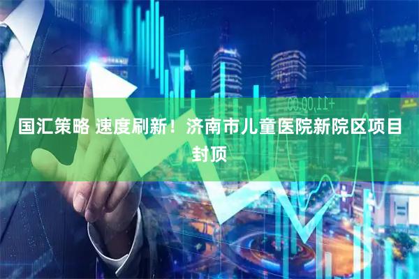 国汇策略 速度刷新！济南市儿童医院新院区项目封顶