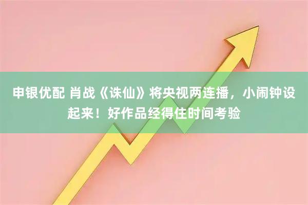 申银优配 肖战《诛仙》将央视两连播，小闹钟设起来！好作品经得住时间考验