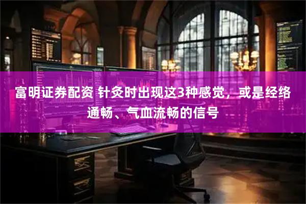 富明证券配资 针灸时出现这3种感觉，或是经络通畅、气血流畅的信号