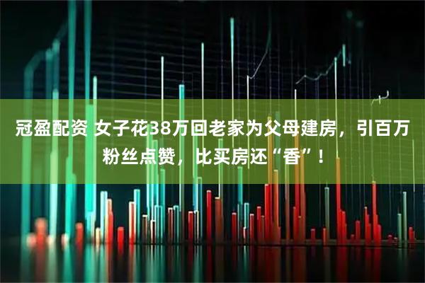 冠盈配资 女子花38万回老家为父母建房，引百万粉丝点赞，比买房还“香”！