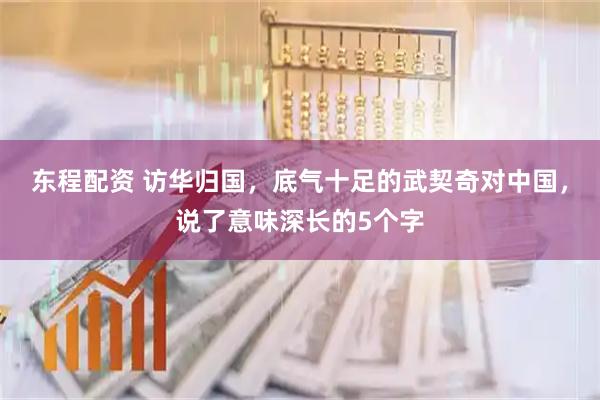 东程配资 访华归国，底气十足的武契奇对中国，说了意味深长的5个字
