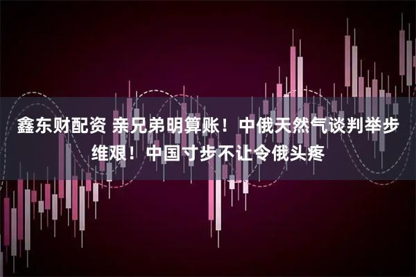 鑫东财配资 亲兄弟明算账！中俄天然气谈判举步维艰！中国寸步不让令俄头疼