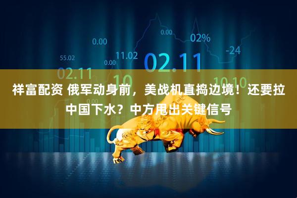 祥富配资 俄军动身前，美战机直捣边境！还要拉中国下水？中方甩出关键信号