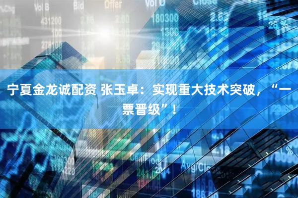 宁夏金龙诚配资 张玉卓：实现重大技术突破，“一票晋级”！