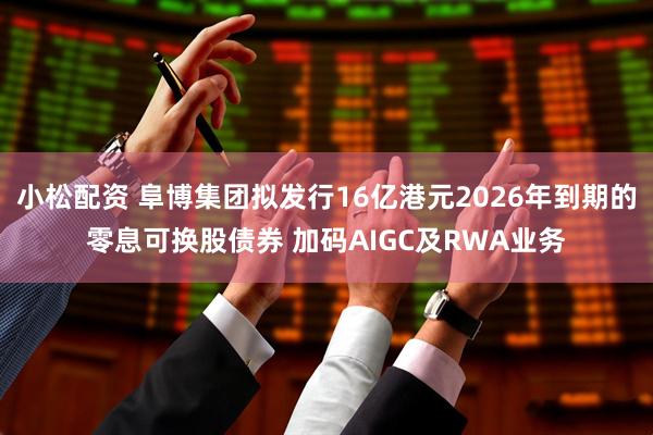小松配资 阜博集团拟发行16亿港元2026年到期的零息可换股债券 加码AIGC及RWA业务