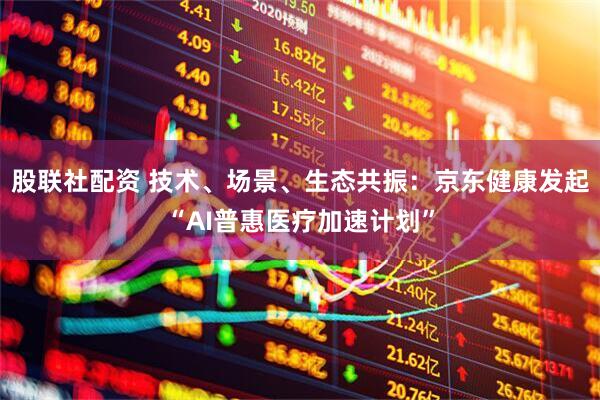 股联社配资 技术、场景、生态共振：京东健康发起“AI普惠医疗加速计划”