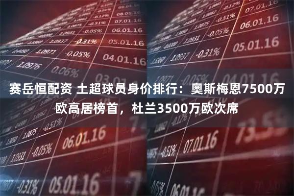 赛岳恒配资 土超球员身价排行：奥斯梅恩7500万欧高居榜首，杜兰3500万欧次席