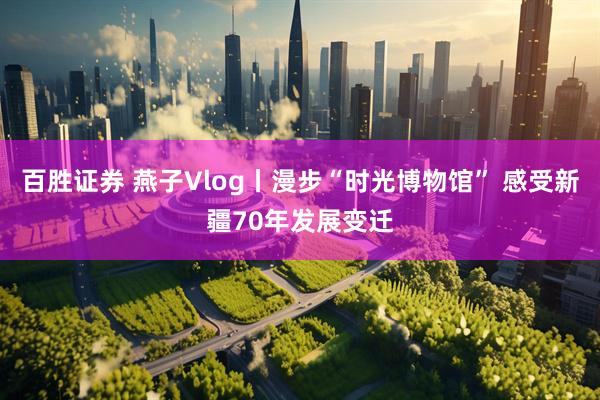 百胜证券 燕子Vlog丨漫步“时光博物馆” 感受新疆70年发展变迁