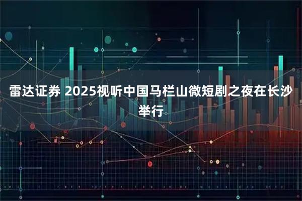 雷达证券 2025视听中国马栏山微短剧之夜在长沙举行
