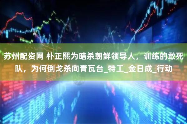 苏州配资网 朴正熙为暗杀朝鲜领导人，训练的敢死队，为何倒戈杀向青瓦台_特工_金日成_行动