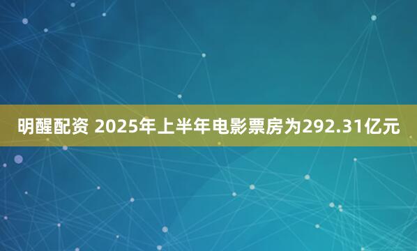 明醒配资 2025年上半年电影票房为292.31亿元