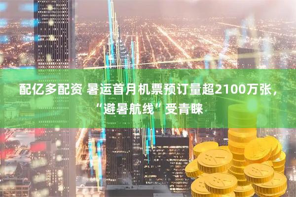 配亿多配资 暑运首月机票预订量超2100万张，“避暑航线”受青睐
