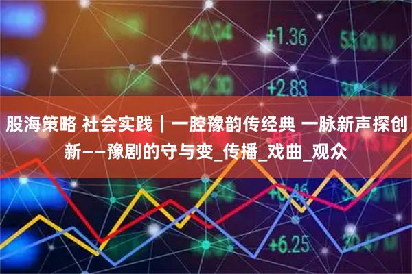 股海策略 社会实践｜一腔豫韵传经典 一脉新声探创新——豫剧的守与变_传播_戏曲_观众