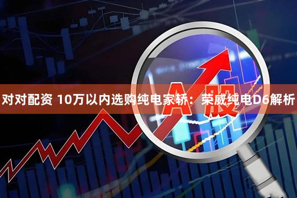 对对配资 10万以内选购纯电家轿：荣威纯电D6解析